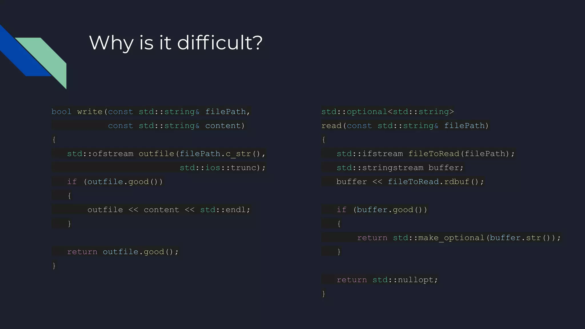 Why is it difﬁcult?
bool write(const std::string& filePath,
const std::string& content)
{
std::ofstream outfile(filePath.c_str(),
std::ios::trunc);
if (outfile.good())
{
outfile << content << std::endl;
}
return outfile.good();
}
std::optional<std::string>
read(const std::string& filePath)
{
std::ifstream fileToRead(filePath);
std::stringstream buffer;
buffer << fileToRead.rdbuf();
if (buffer.good())
{
return std::make_optional(buffer.str());
}
return std::nullopt;
}
 