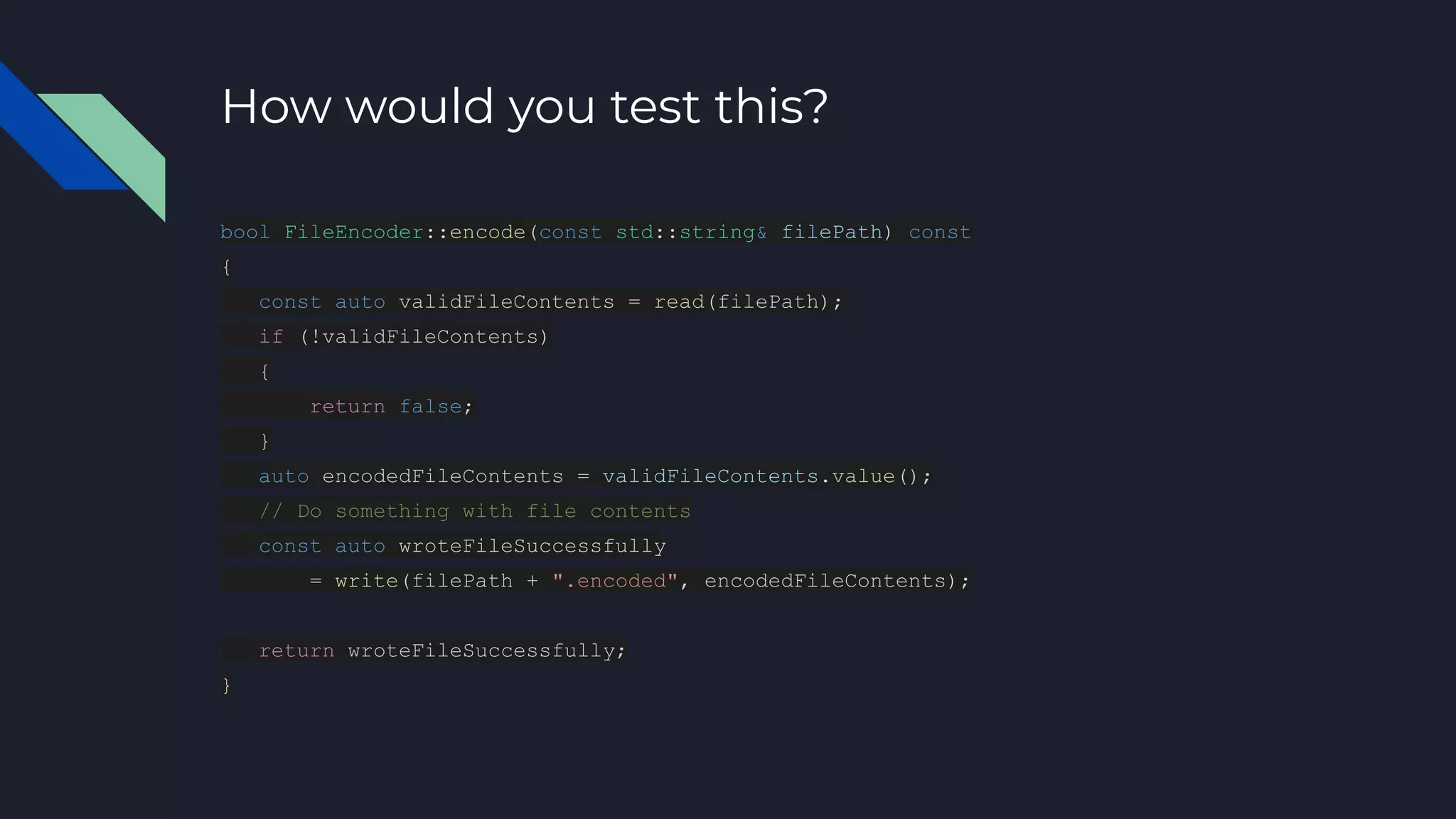 How would you test this?
bool FileEncoder::encode(const std::string& filePath) const
{
const auto validFileContents = read(filePath);
if (!validFileContents)
{
return false;
}
auto encodedFileContents = validFileContents.value();
// Do something with file contents
const auto wroteFileSuccessfully
= write(filePath + ".encoded", encodedFileContents);
return wroteFileSuccessfully;
}
 