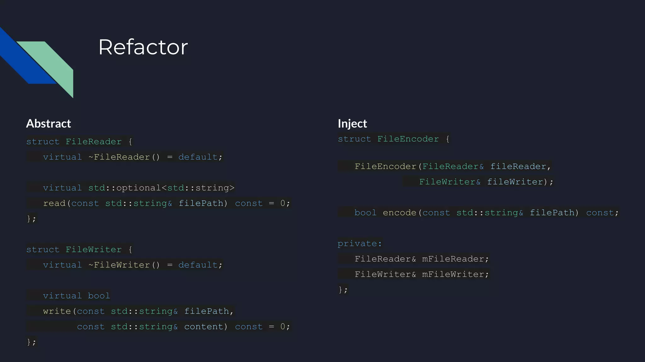 Refactor
Abstract
struct FileReader {
virtual ~FileReader() = default;
virtual std::optional<std::string>
read(const std::string& filePath) const = 0;
};
struct FileWriter {
virtual ~FileWriter() = default;
virtual bool
write(const std::string& filePath,
const std::string& content) const = 0;
};
Inject
struct FileEncoder {
FileEncoder(FileReader& fileReader,
FileWriter& fileWriter);
bool encode(const std::string& filePath) const;
private:
FileReader& mFileReader;
FileWriter& mFileWriter;
};
 