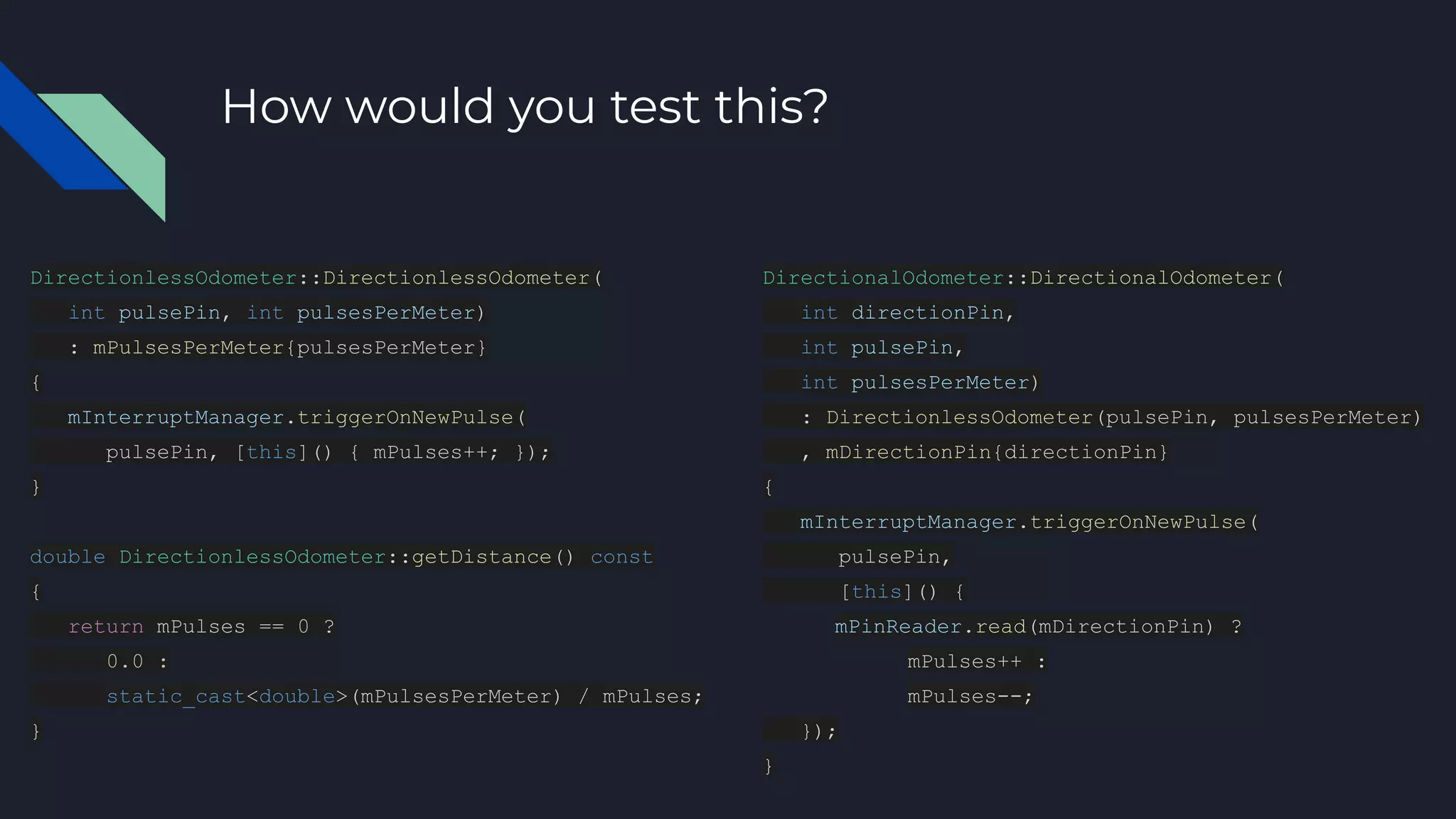 How would you test this?
DirectionlessOdometer::DirectionlessOdometer(
int pulsePin, int pulsesPerMeter)
: mPulsesPerMeter{pulsesPerMeter}
{
mInterruptManager.triggerOnNewPulse(
pulsePin, [this]() { mPulses++; });
}
double DirectionlessOdometer::getDistance() const
{
return mPulses == 0 ?
0.0 :
static_cast<double>(mPulsesPerMeter) / mPulses;
}
DirectionalOdometer::DirectionalOdometer(
int directionPin,
int pulsePin,
int pulsesPerMeter)
: DirectionlessOdometer(pulsePin, pulsesPerMeter)
, mDirectionPin{directionPin}
{
mInterruptManager.triggerOnNewPulse(
pulsePin,
[this]() {
mPinReader.read(mDirectionPin) ?
mPulses++ :
mPulses--;
});
}
 