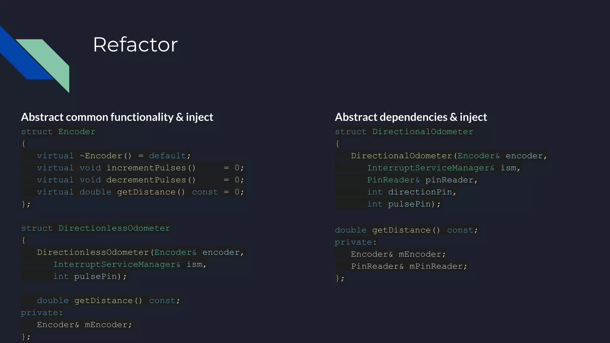 Refactor
Abstract common functionality & inject
struct Encoder
{
virtual ~Encoder() = default;
virtual void incrementPulses() = 0;
virtual void decrementPulses() = 0;
virtual double getDistance() const = 0;
};
struct DirectionlessOdometer
{
DirectionlessOdometer(Encoder& encoder,
InterruptServiceManager& ism,
int pulsePin);
double getDistance() const;
private:
Encoder& mEncoder;
};
Abstract dependencies & inject
struct DirectionalOdometer
{
DirectionalOdometer(Encoder& encoder,
InterruptServiceManager& ism,
PinReader& pinReader,
int directionPin,
int pulsePin);
double getDistance() const;
private:
Encoder& mEncoder;
PinReader& mPinReader;
};
 
