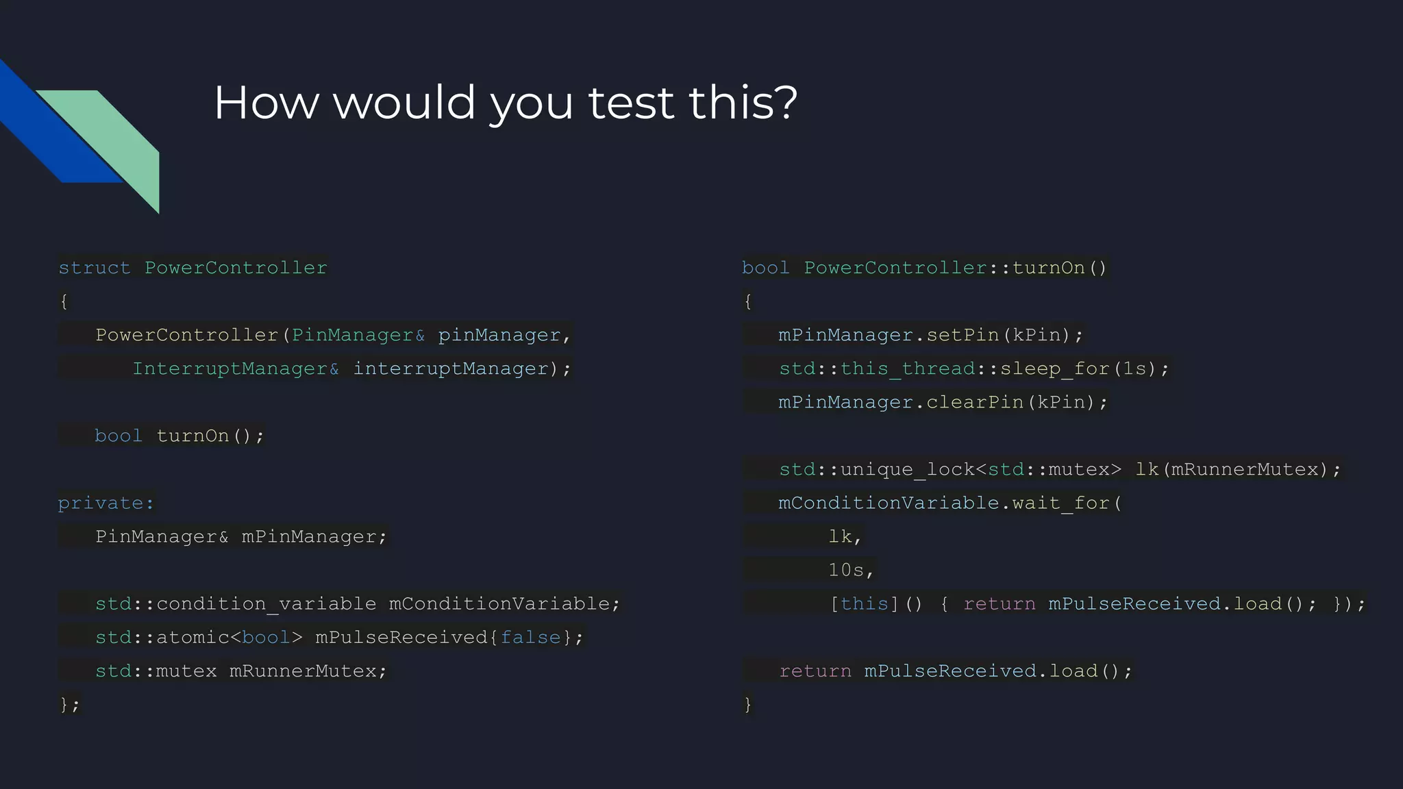 How would you test this?
struct PowerController
{
PowerController(PinManager& pinManager,
InterruptManager& interruptManager);
bool turnOn();
private:
PinManager& mPinManager;
std::condition_variable mConditionVariable;
std::atomic<bool> mPulseReceived{false};
std::mutex mRunnerMutex;
};
bool PowerController::turnOn()
{
mPinManager.setPin(kPin);
std::this_thread::sleep_for(1s);
mPinManager.clearPin(kPin);
std::unique_lock<std::mutex> lk(mRunnerMutex);
mConditionVariable.wait_for(
lk,
10s,
[this]() { return mPulseReceived.load(); });
return mPulseReceived.load();
}
 