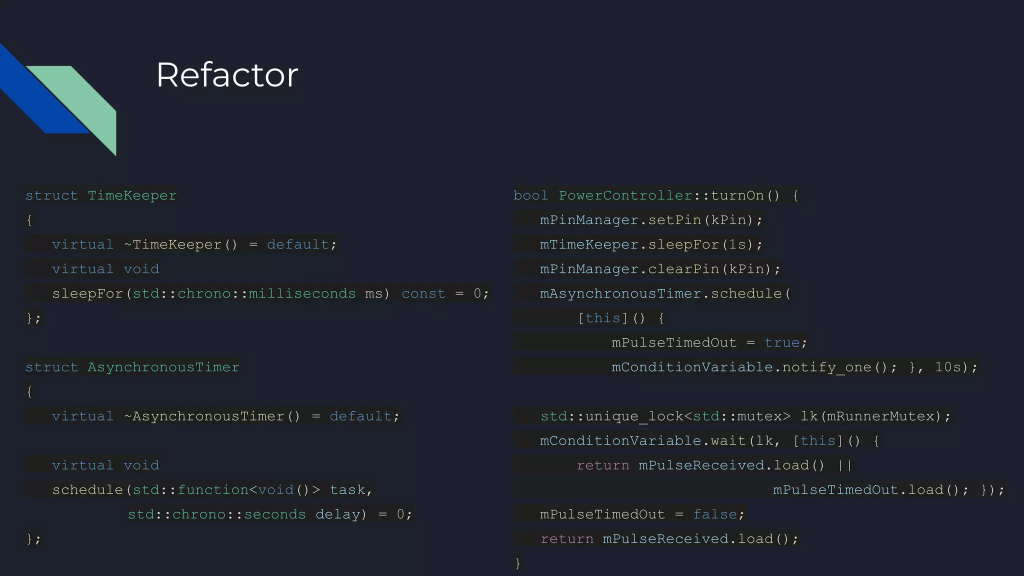 Refactor
struct TimeKeeper
{
virtual ~TimeKeeper() = default;
virtual void
sleepFor(std::chrono::milliseconds ms) const = 0;
};
struct AsynchronousTimer
{
virtual ~AsynchronousTimer() = default;
virtual void
schedule(std::function<void()> task,
std::chrono::seconds delay) = 0;
};
bool PowerController::turnOn() {
mPinManager.setPin(kPin);
mTimeKeeper.sleepFor(1s);
mPinManager.clearPin(kPin);
mAsynchronousTimer.schedule(
[this]() {
mPulseTimedOut = true;
mConditionVariable.notify_one(); }, 10s);
std::unique_lock<std::mutex> lk(mRunnerMutex);
mConditionVariable.wait(lk, [this]() {
return mPulseReceived.load() ||
mPulseTimedOut.load(); });
mPulseTimedOut = false;
return mPulseReceived.load();
}
 