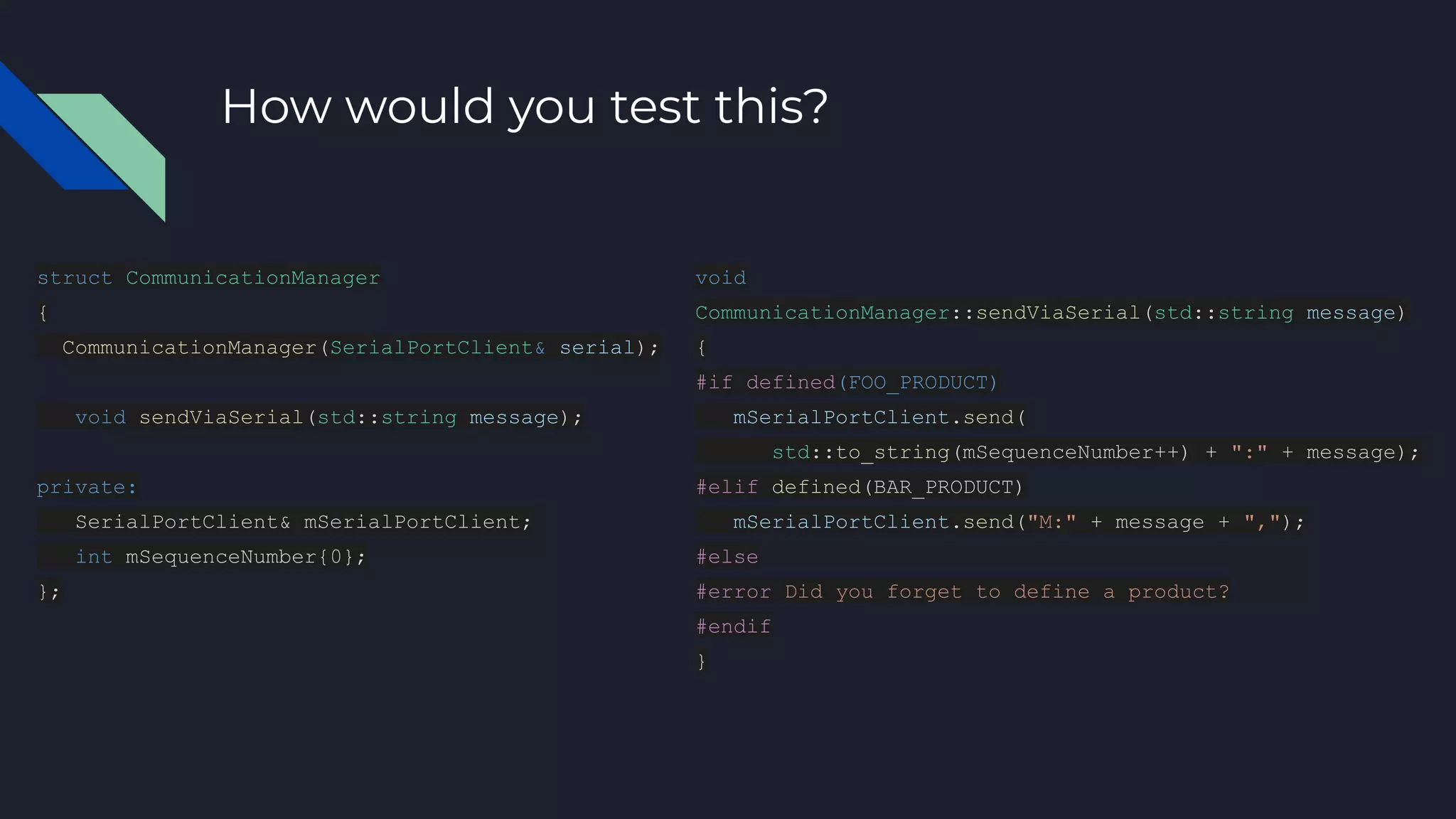 How would you test this?
struct CommunicationManager
{
CommunicationManager(SerialPortClient& serial);
void sendViaSerial(std::string message);
private:
SerialPortClient& mSerialPortClient;
int mSequenceNumber{0};
};
void
CommunicationManager::sendViaSerial(std::string message)
{
#if defined(FOO_PRODUCT)
mSerialPortClient.send(
std::to_string(mSequenceNumber++) + ":" + message);
#elif defined(BAR_PRODUCT)
mSerialPortClient.send("M:" + message + ",");
#else
#error Did you forget to define a product?
#endif
}
 