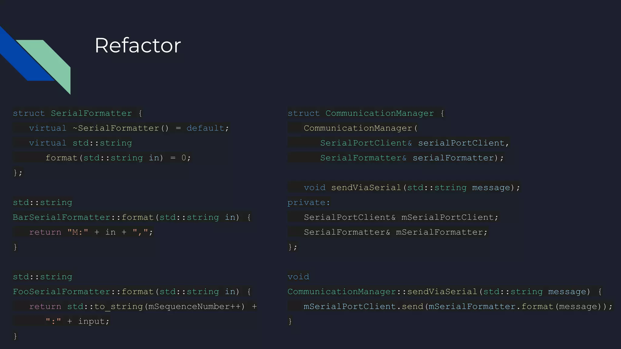 Refactor
struct SerialFormatter {
virtual ~SerialFormatter() = default;
virtual std::string
format(std::string in) = 0;
};
std::string
BarSerialFormatter::format(std::string in) {
return "M:" + in + ",";
}
std::string
FooSerialFormatter::format(std::string in) {
return std::to_string(mSequenceNumber++) +
":" + input;
}
struct CommunicationManager {
CommunicationManager(
SerialPortClient& serialPortClient,
SerialFormatter& serialFormatter);
void sendViaSerial(std::string message);
private:
SerialPortClient& mSerialPortClient;
SerialFormatter& mSerialFormatter;
};
void
CommunicationManager::sendViaSerial(std::string message) {
mSerialPortClient.send(mSerialFormatter.format(message));
}
 