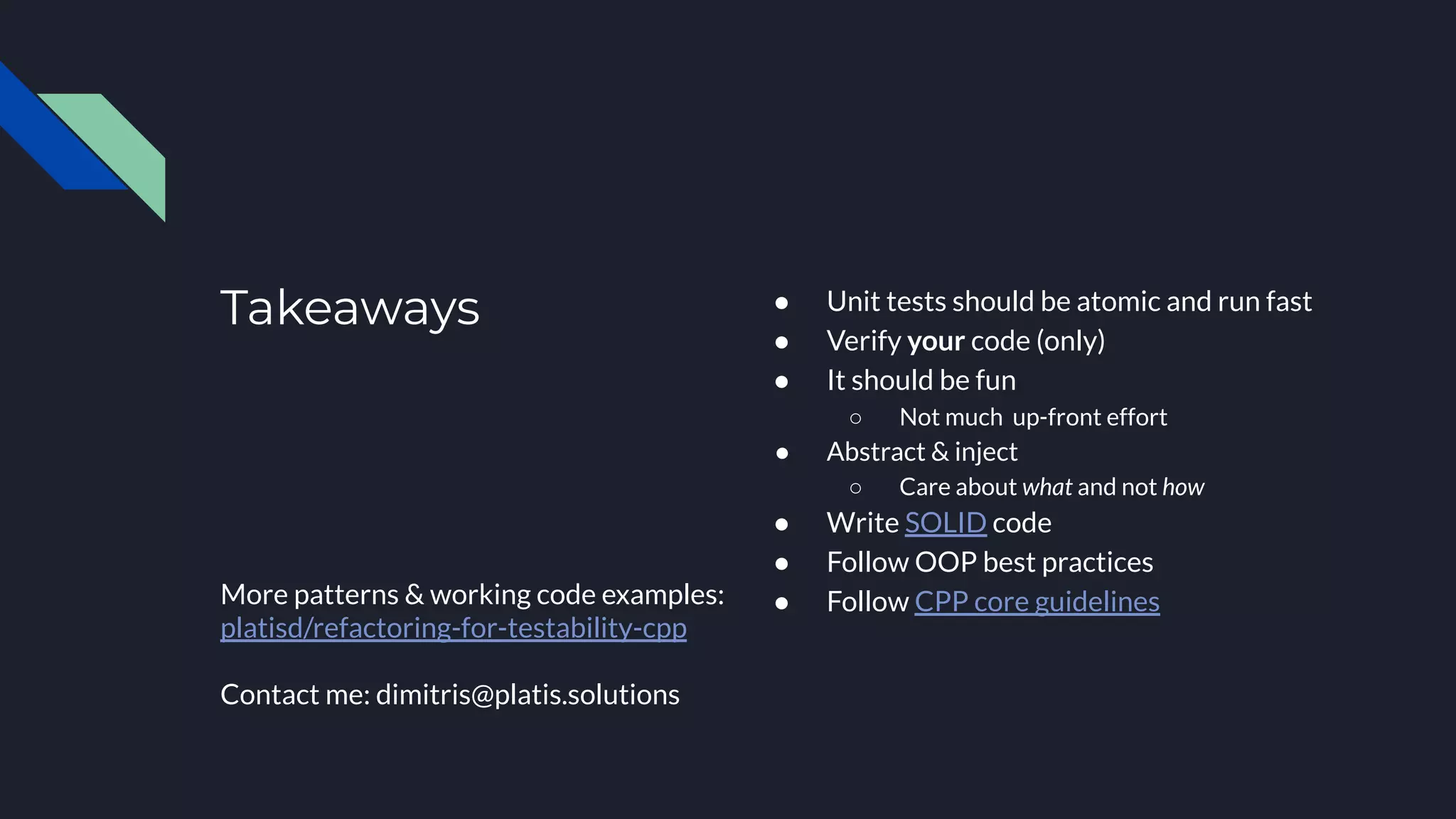 Takeaways
More patterns & working code examples:
platisd/refactoring-for-testability-cpp
Contact me: dimitris@platis.solutions
● Unit tests should be atomic and run fast
● Verify your code (only)
● It should be fun
○ Not much up-front effort
● Abstract & inject
○ Care about what and not how
● Write SOLID code
● Follow OOP best practices
● Follow CPP core guidelines
 