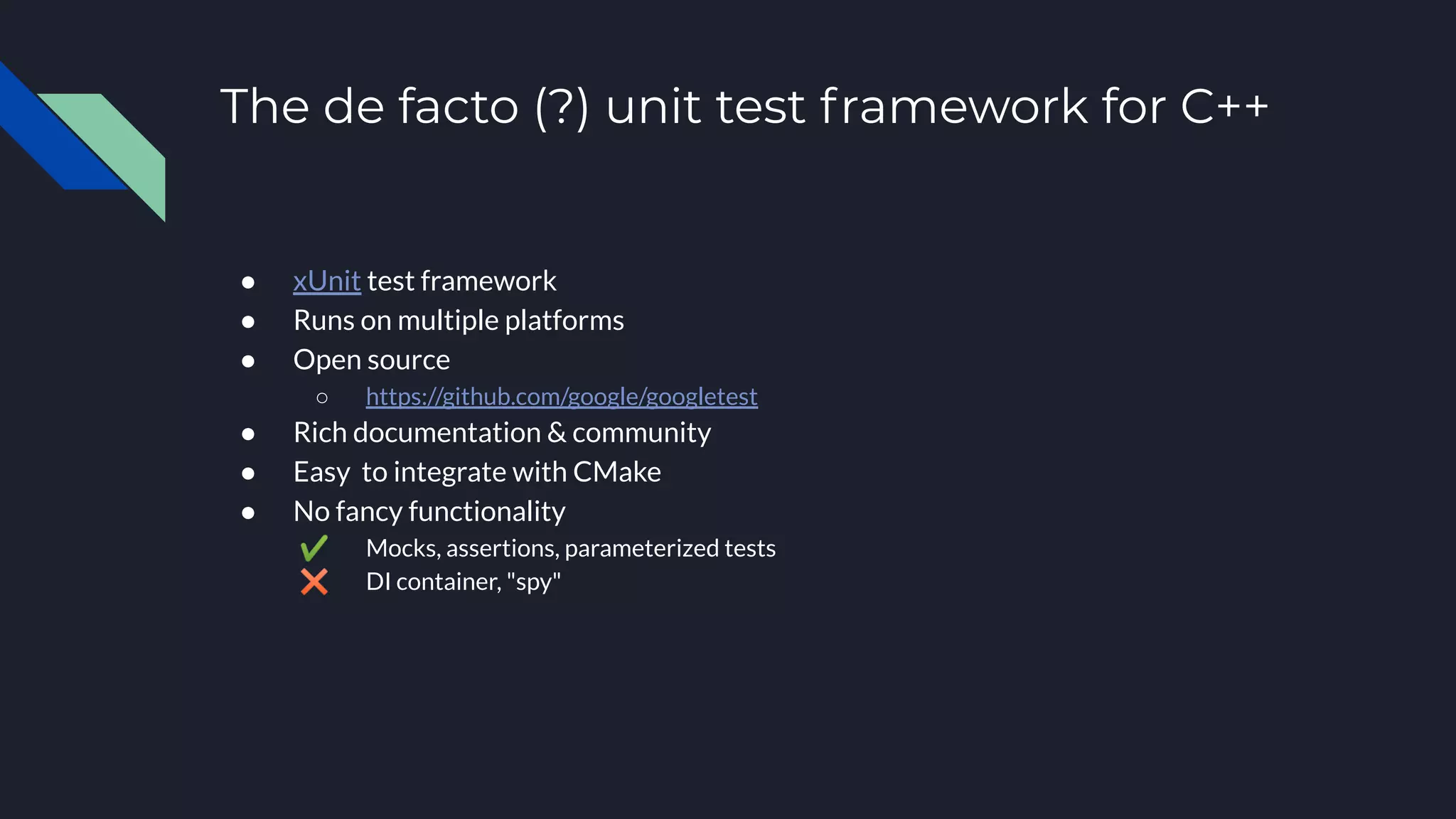 The de facto (?) unit test framework for C++
● xUnit test framework
● Runs on multiple platforms
● Open source
○ https://github.com/google/googletest
● Rich documentation & community
● Easy to integrate with CMake
● No fancy functionality
✔ Mocks, assertions, parameterized tests
✖ DI container, "spy"
 