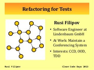Refactoring for Tests
Rusi Filipov
●
Software Engineer at
Lindenbaum GmbH
●
At Work: Maintain a
Conferencing System
●
Interests: CCD, OOD,
TDD
Rusi Filipov Clean Code Days 2013
 