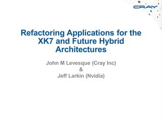 Refactoring Applications for the
XK7 and Future Hybrid
Architectures
John M Levesque (Cray Inc)
&
Jeff Larkin (Nvidia)
 