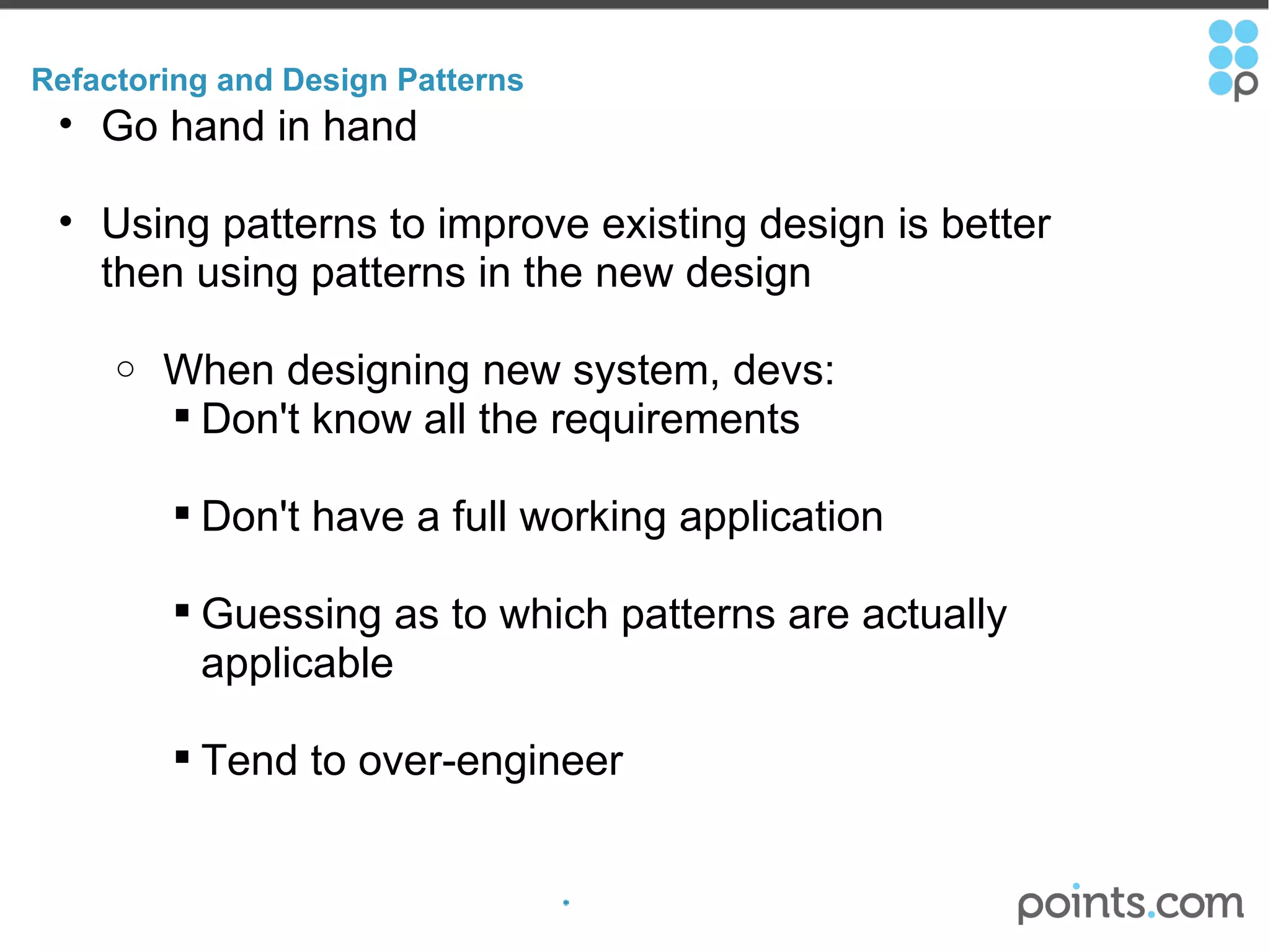 Refactoring and Design Patterns Go hand in hand Using patterns to improve existing design is better then using patterns in the new design   When designing new system, devs: Don't know all the requirements Don't have a full working application Guessing as to which patterns are actually applicable Tend to over-engineer 