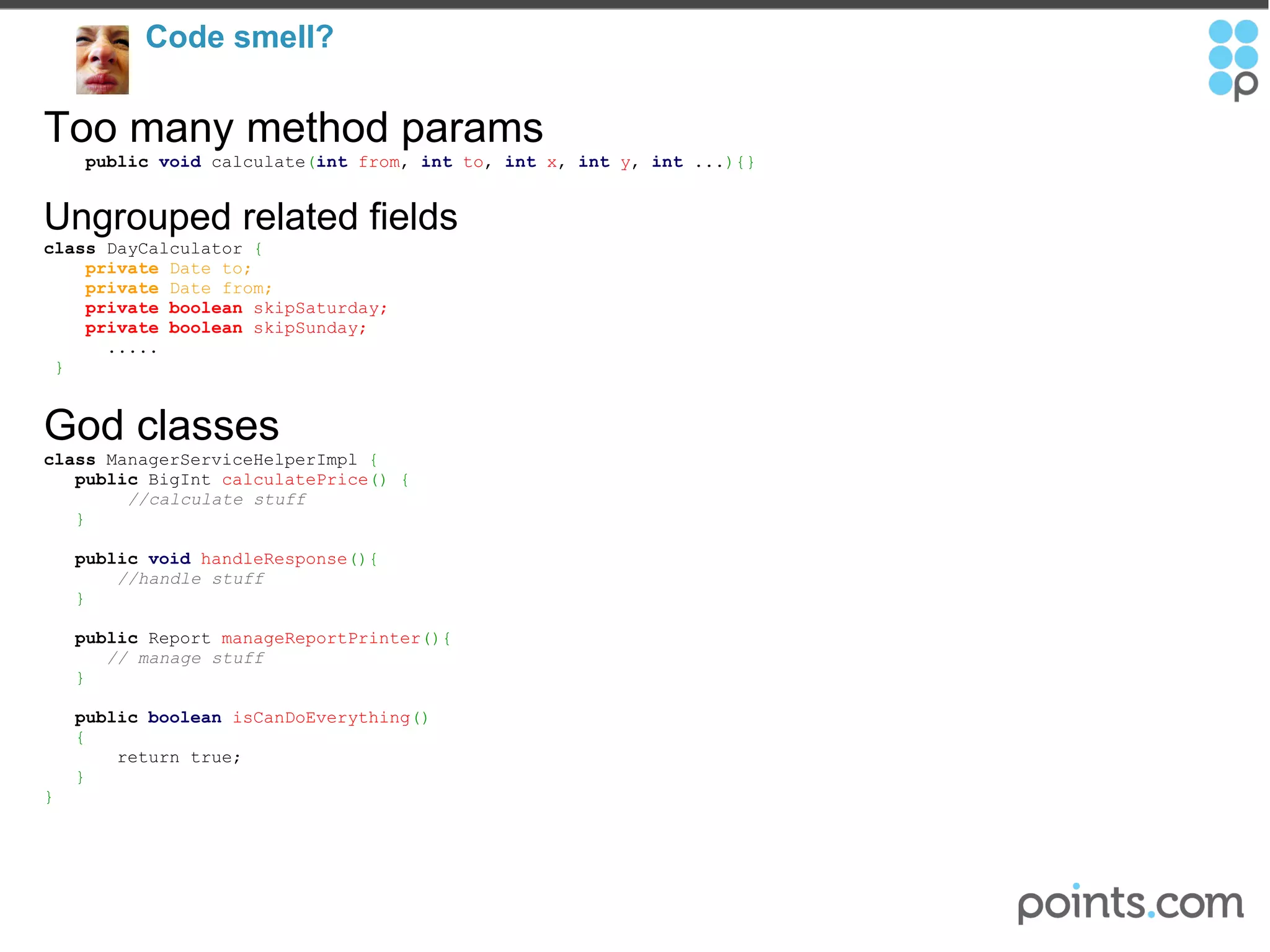 Code smell?  Too many method params      public   void  calculate ( int   from ,  int   to ,  int   x ,  int   y ,  int  ... ){} Ungrouped related fields class  DayCalculator  {      private  Date to;        private  Date from;      private   boolean  skipSaturday;       private   boolean  skipSunday;          .....   } God classes class  ManagerServiceHelperImpl  {       public  BigInt  calculatePrice () {            //calculate stuff       }        public   void   handleResponse (){         //handle stuff       }        public  Report  manageReportPrinter (){          // manage stuff       }         public   boolean   isCanDoEverything ()     {           return true;     } } 
