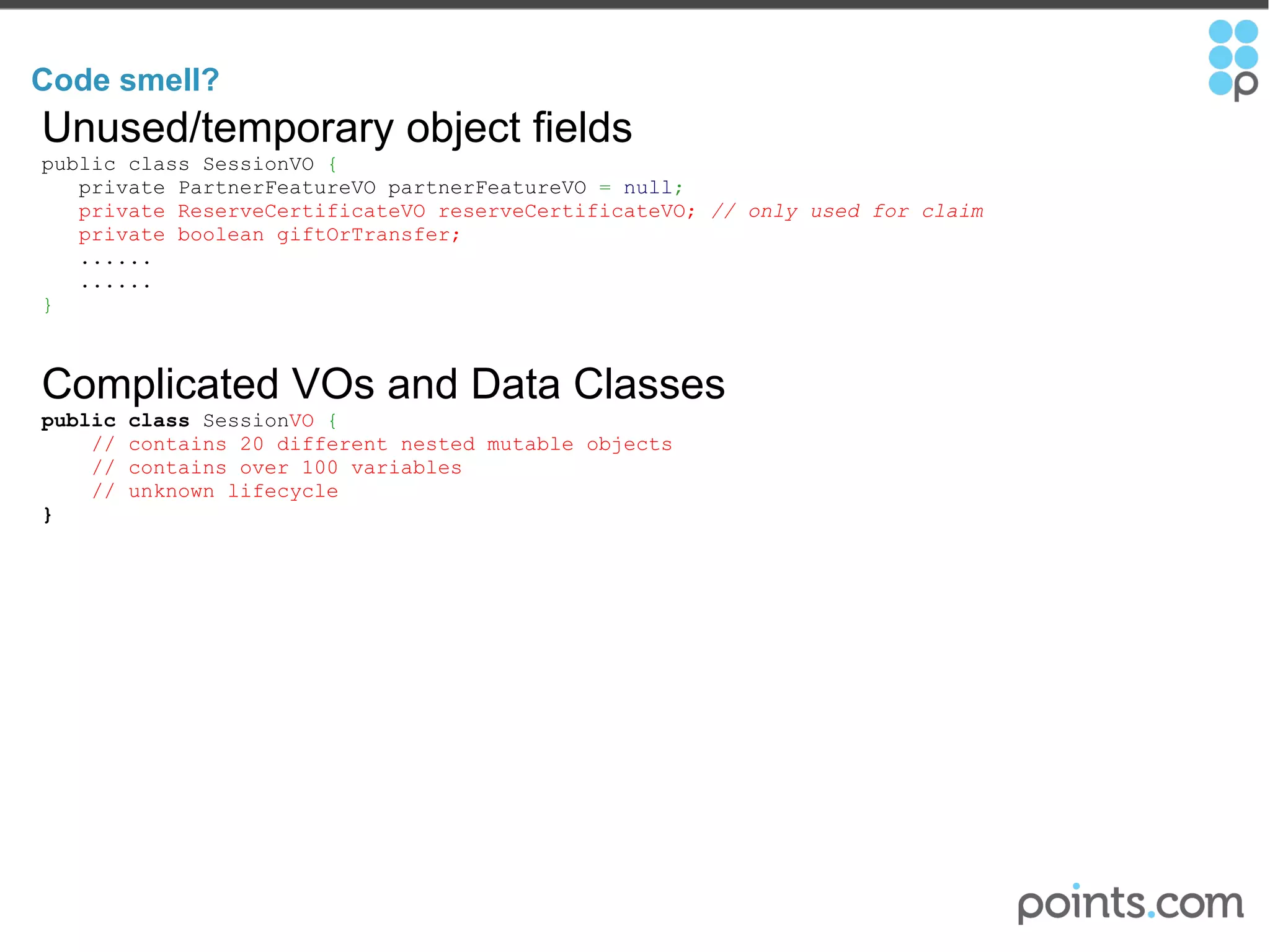 Code smell?  Unused/temporary object fields public class SessionVO  {       private PartnerFeatureVO partnerFeatureVO  =   null ;     private ReserveCertificateVO reserveCertificateVO;  // only used for claim       private boolean giftOrTransfer;     ......     ......    } Complicated VOs and Data Classes public   class  Session VO   {      // contains 20 different nested mutable objects        // contains over 100 variables      // unknown lifecycle } 