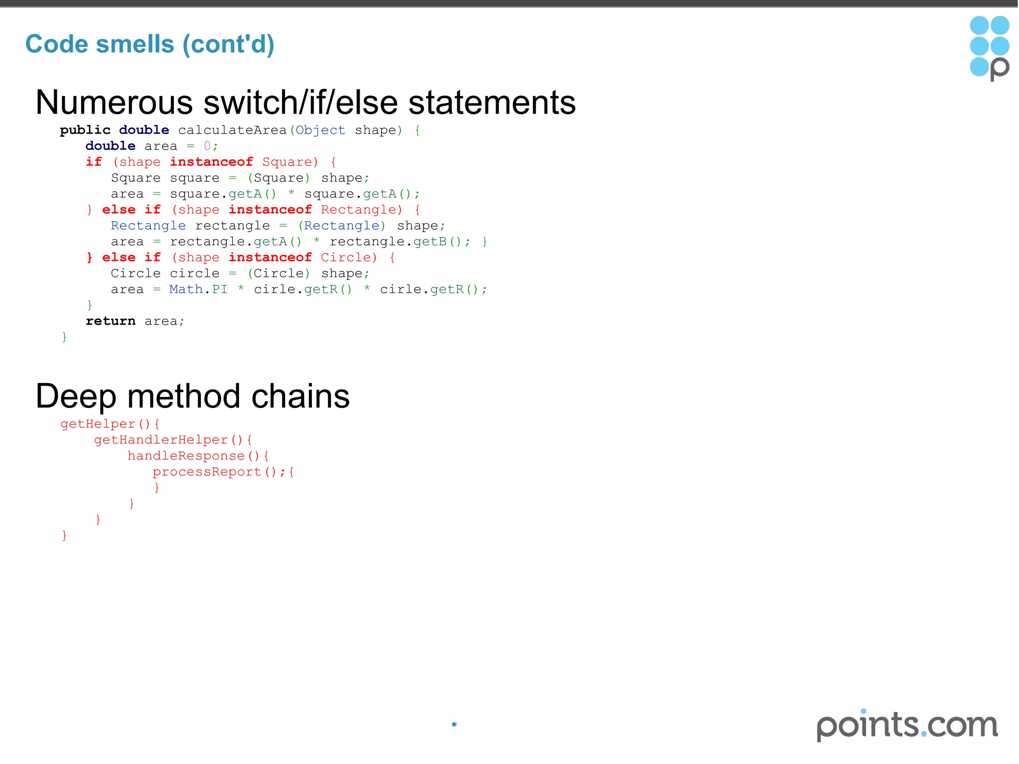 Code smells (cont'd) Numerous switch/if/else statements     public   double  calculateArea ( Object  shape )   {          double  area  =   0 ;          if  (shape  instanceof  Square) {             Square square  =   ( Square )  shape ;             area  =  square. getA ()   *  square. getA () ;          }  else   if  (shape  instanceof  Rectangle) {            Rectangle  rectangle  =   ( Rectangle )  shape ;             area  =  rectangle. getA ()   *  rectangle. getB () ;   }          } else   if  (shape  instanceof  Circle) {             Circle circle  =   ( Circle )  shape ;             area  =   Math . PI   *  cirle. getR ()   *  cirle. getR () ;          }        return  area ;       } Deep method chains     getHelper(){         getHandlerHelper(){             handleResponse(){                processReport();{                }             }         }     } 