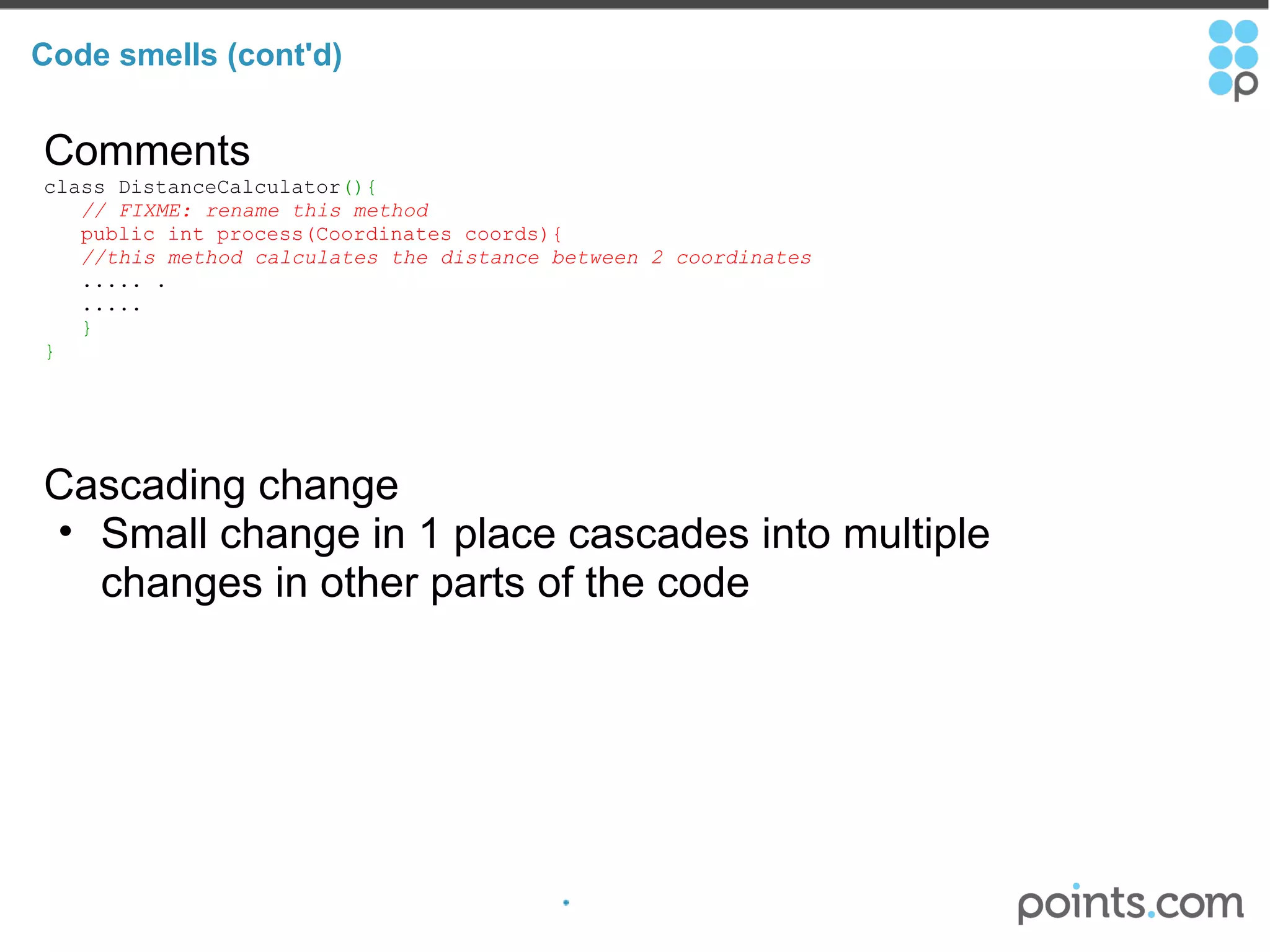 Code smells (cont'd) Comments class DistanceCalculator (){     // FIXME: rename this method       public int process(Coordinates coords){      //this method calculates the distance between 2 coordinates       ..... .     .....     } } Cascading change Small change in 1 place cascades into multiple changes in other parts of the code 