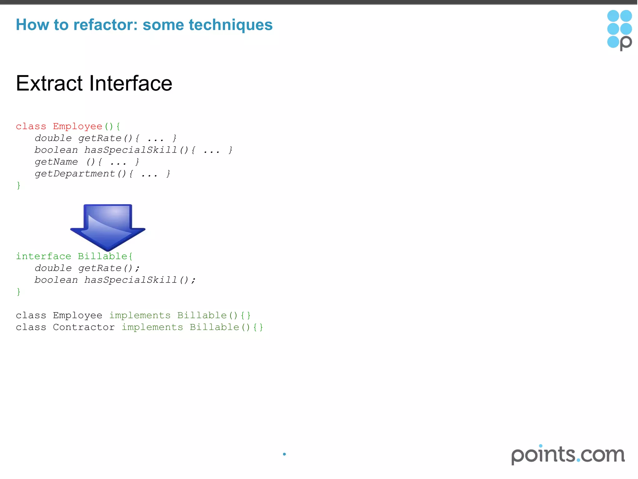 How to refactor: some techniques Extract Interface class Employee (){     double getRate(){ ... }     boolean hasSpecialSkill(){ ... }     getName (){ ... }     getDepartment(){ ... }     } interface Billable{     double getRate();     boolean hasSpecialSkill(); } class Employee  implements Billable() {} class Contractor  implements Billable() {}  