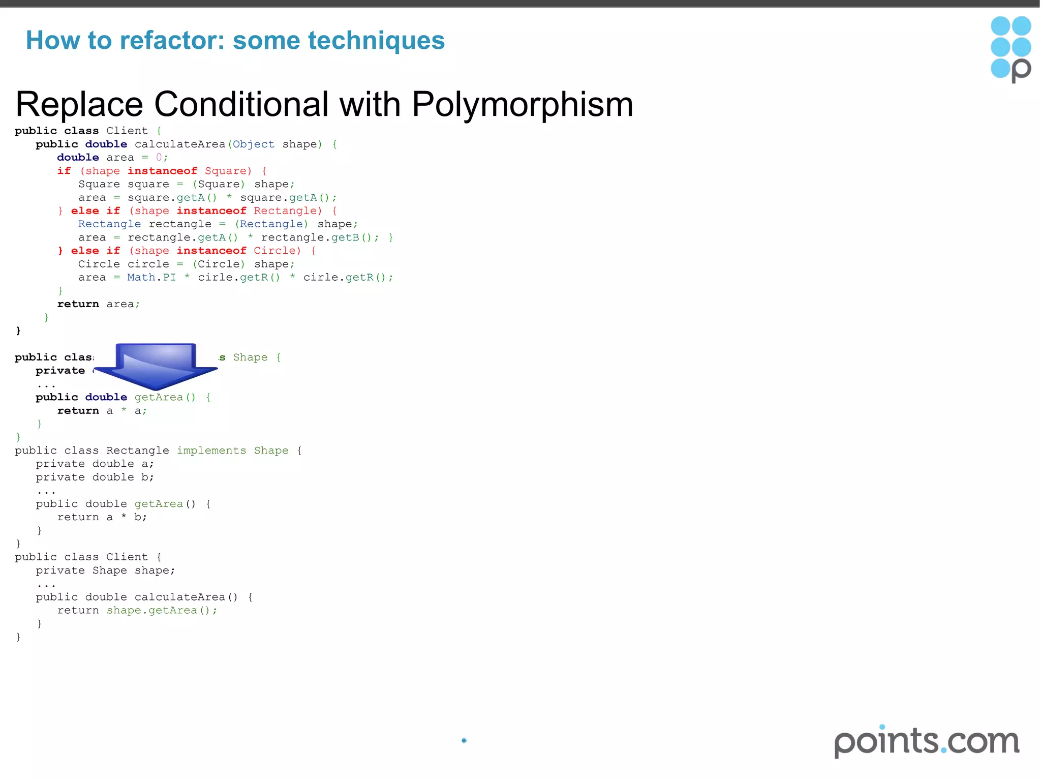 How to refactor: some techniques Replace Conditional with Polymorphism public   class  Client  {          public   double  calculateArea ( Object  shape )   {          double  area  =   0 ;          if  (shape  instanceof  Square) {             Square square  =   ( Square )  shape ;             area  =  square. getA ()   *  square. getA () ;          }  else   if  (shape  instanceof  Rectangle) {            Rectangle  rectangle  =   ( Rectangle )  shape ;             area  =  rectangle. getA ()   *  rectangle. getB () ;   }          } else   if  (shape  instanceof  Circle) {             Circle circle  =   ( Circle )  shape ;             area  =   Math . PI   *  cirle. getR ()   *  cirle. getR () ;          }        return  area ;        } } public   class  Square  implements  Shape   {     private   double  a ;      ...          public   double   getArea ()   {         return  a  *  a ;       } } public class Rectangle  implements Shape  {     private double a;     private double b;     ...     public double  getArea () {        return a * b;     } } public class Client {     private Shape shape;     ...     public double calculateArea() {        return  shape.getArea();     } } 