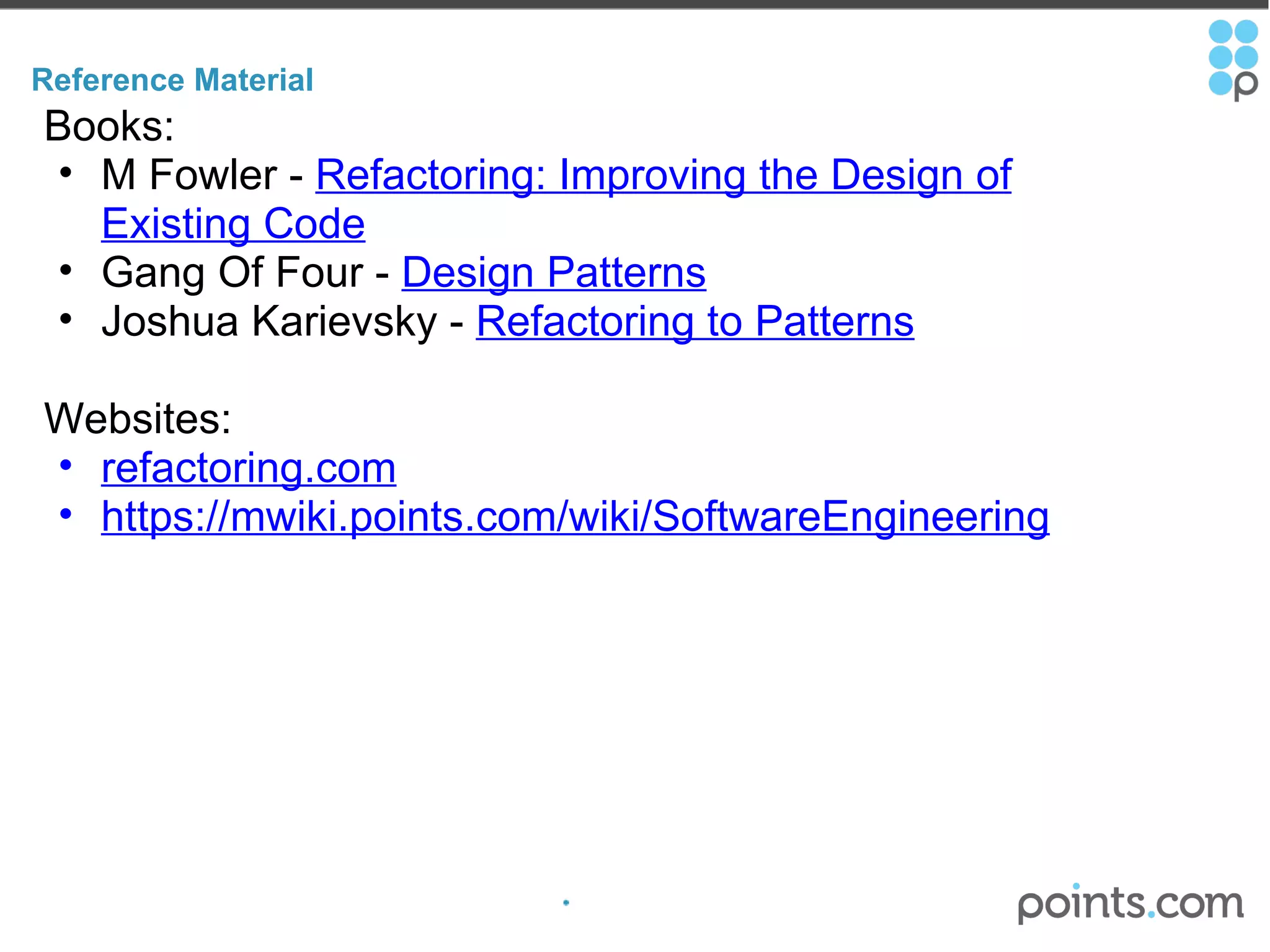 Reference Material Books: M Fowler -  Refactoring: Improving the Design of Existing Code   Gang Of Four -  Design Patterns Joshua Karievsky -  Refactoring to Patterns Websites: refactoring.com https://mwiki.points.com/wiki/SoftwareEngineering 