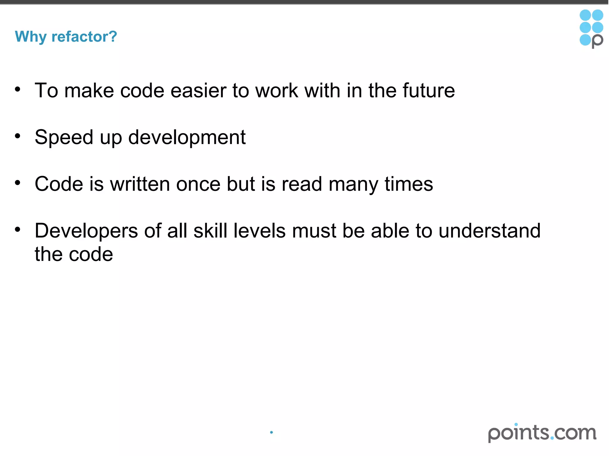 Why refactor? To make code easier to work with in the future  Speed up development Code is written once but is read many times Developers of all skill levels must be able to understand the code 