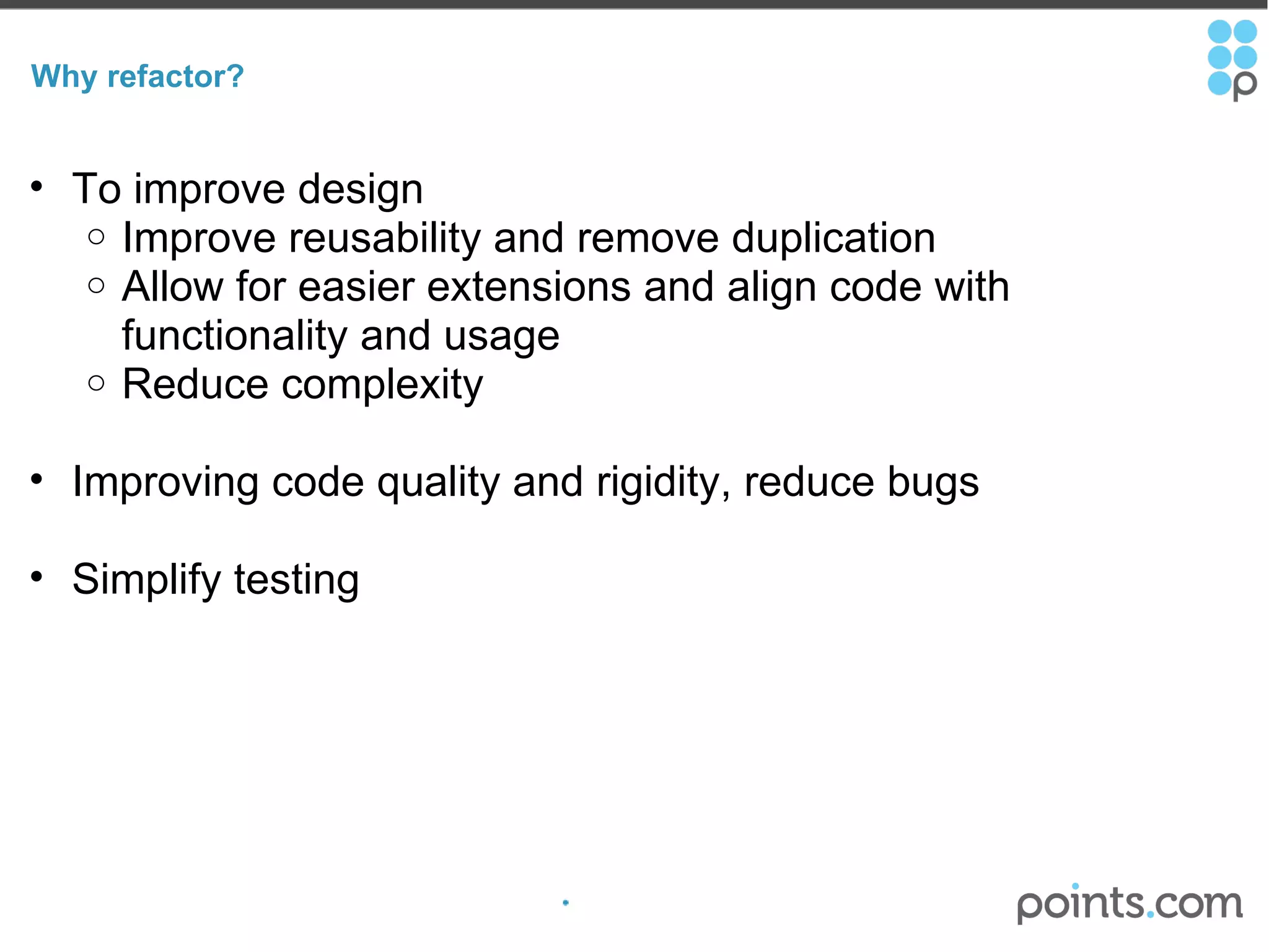 Why refactor? To improve design  Improve reusability and remove duplication Allow for easier extensions and align code with functionality and usage Reduce complexity Improving code quality and rigidity, reduce bugs Simplify testing 