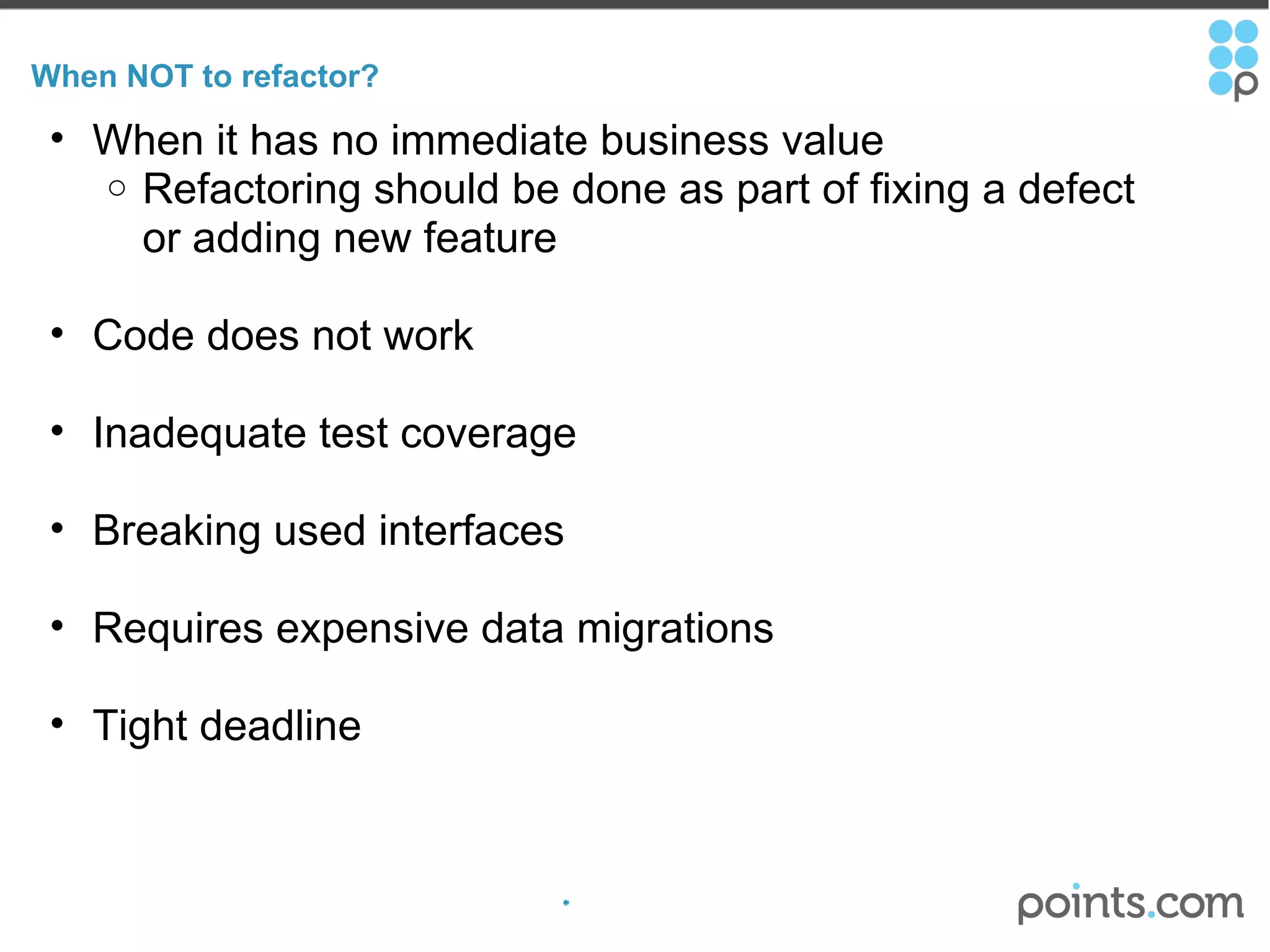 When NOT to refactor? When it has no immediate business value Refactoring should be done as part of fixing a defect or adding new feature Code does not work Inadequate test coverage Breaking used interfaces Requires expensive data migrations  Tight deadline 