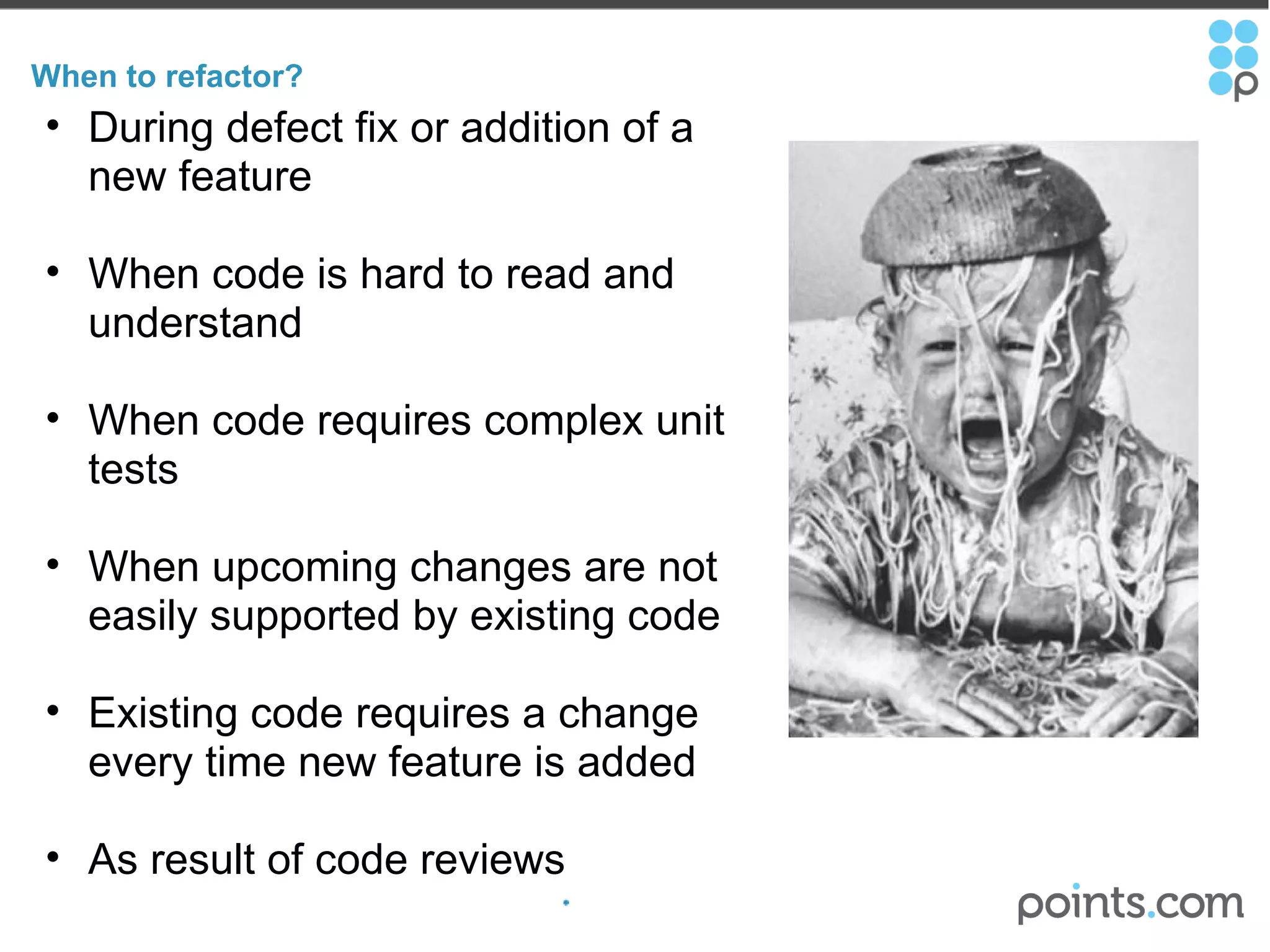 When to refactor? During defect fix or addition of a new feature When code is hard to read and understand   When code requires complex unit tests   When upcoming changes are not easily supported by existing code   Existing code requires a change every time new feature is added   As result of code reviews 