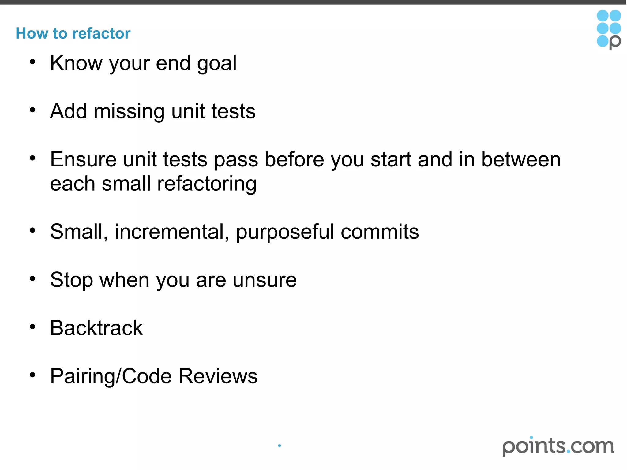 How to refactor Know your end goal Add missing unit tests Ensure unit tests pass before you start and in between each small refactoring Small, incremental, purposeful commits   Stop when you are unsure Backtrack  Pairing/Code Reviews 