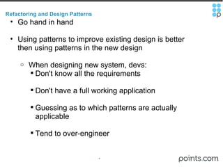 Refactoring and Design Patterns Go hand in hand Using patterns to improve existing design is better then using patterns in the new design   When designing new system, devs: Don't know all the requirements Don't have a full working application Guessing as to which patterns are actually applicable Tend to over-engineer 