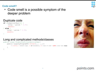 Code smell?  Code smell is a possible symptom of the deeper problem Duplicate code if   ( isSpecialDeal ())   {         total  =  price  *   0.95 ;         send();   }  else   {        total  =  price  *   0.98 ;        send();   } Long and complicated methods/classes public class PromotionFilterServiceImpl{      public LoyaltyProgramVO  filter (... ...){          // 1 method, 2  nested loops,  13   if  statements,  80  lines of code =  1000+  lines test  class      } } 