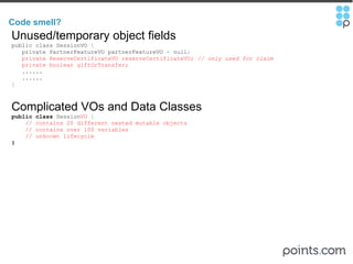 Code smell?  Unused/temporary object fields public class SessionVO  {       private PartnerFeatureVO partnerFeatureVO  =   null ;     private ReserveCertificateVO reserveCertificateVO;  // only used for claim       private boolean giftOrTransfer;     ......     ......    } Complicated VOs and Data Classes public   class  Session VO   {      // contains 20 different nested mutable objects        // contains over 100 variables      // unknown lifecycle } 