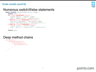 Code smells (cont'd) Numerous switch/if/else statements     public   double  calculateArea ( Object  shape )   {          double  area  =   0 ;          if  (shape  instanceof  Square) {             Square square  =   ( Square )  shape ;             area  =  square. getA ()   *  square. getA () ;          }  else   if  (shape  instanceof  Rectangle) {            Rectangle  rectangle  =   ( Rectangle )  shape ;             area  =  rectangle. getA ()   *  rectangle. getB () ;   }          } else   if  (shape  instanceof  Circle) {             Circle circle  =   ( Circle )  shape ;             area  =   Math . PI   *  cirle. getR ()   *  cirle. getR () ;          }        return  area ;       } Deep method chains     getHelper(){         getHandlerHelper(){             handleResponse(){                processReport();{                }             }         }     } 