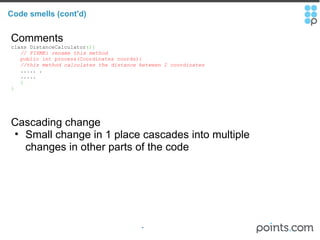 Code smells (cont'd) Comments class DistanceCalculator (){     // FIXME: rename this method       public int process(Coordinates coords){      //this method calculates the distance between 2 coordinates       ..... .     .....     } } Cascading change Small change in 1 place cascades into multiple changes in other parts of the code 