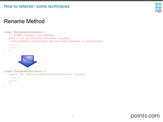 How to refactor: some techniques Rename Method class DistanceCalculator (){     // FIXME: rename this method       public int process(Coordinates coords){      //this method calculates the distance between 2 coordinates       ..... .     .....     } } class DistanceCalculator (){     public int calculateDistance(Coordinates coords){      ..... .     .....     } } 