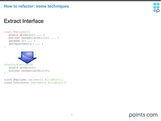How to refactor: some techniques Extract Interface class Employee (){     double getRate(){ ... }     boolean hasSpecialSkill(){ ... }     getName (){ ... }     getDepartment(){ ... }     } interface Billable{     double getRate();     boolean hasSpecialSkill(); } class Employee  implements Billable() {} class Contractor  implements Billable() {}  
