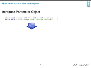 How to refactor: some techniques Introduce Parameter Object     public   void  calculate ( int   from ,  int   to ,  int   x ,  int   y ){ ... }     public   void  calculate ( Range range ,  Location location ){ ... } 