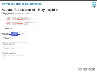 How to refactor: some techniques Replace Conditional with Polymorphism public   class  Client  {          public   double  calculateArea ( Object  shape )   {          double  area  =   0 ;          if  (shape  instanceof  Square) {             Square square  =   ( Square )  shape ;             area  =  square. getA ()   *  square. getA () ;          }  else   if  (shape  instanceof  Rectangle) {            Rectangle  rectangle  =   ( Rectangle )  shape ;             area  =  rectangle. getA ()   *  rectangle. getB () ;   }          } else   if  (shape  instanceof  Circle) {             Circle circle  =   ( Circle )  shape ;             area  =   Math . PI   *  cirle. getR ()   *  cirle. getR () ;          }        return  area ;        } } public   class  Square  implements  Shape   {     private   double  a ;      ...          public   double   getArea ()   {         return  a  *  a ;       } } public class Rectangle  implements Shape  {     private double a;     private double b;     ...     public double  getArea () {        return a * b;     } } public class Client {     private Shape shape;     ...     public double calculateArea() {        return  shape.getArea();     } } 