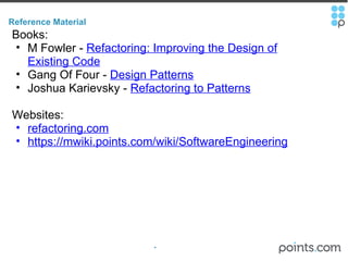 Reference Material Books: M Fowler -  Refactoring: Improving the Design of Existing Code   Gang Of Four -  Design Patterns Joshua Karievsky -  Refactoring to Patterns Websites: refactoring.com https://mwiki.points.com/wiki/SoftwareEngineering 