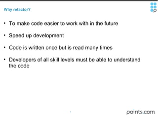 Why refactor? To make code easier to work with in the future  Speed up development Code is written once but is read many times Developers of all skill levels must be able to understand the code 