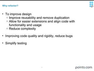 Why refactor? To improve design  Improve reusability and remove duplication Allow for easier extensions and align code with functionality and usage Reduce complexity Improving code quality and rigidity, reduce bugs Simplify testing 