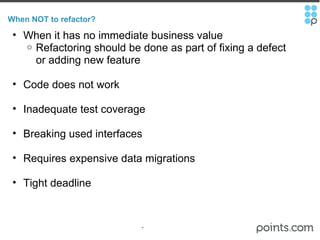 When NOT to refactor? When it has no immediate business value Refactoring should be done as part of fixing a defect or adding new feature Code does not work Inadequate test coverage Breaking used interfaces Requires expensive data migrations  Tight deadline 