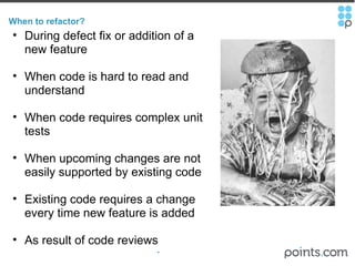 When to refactor? During defect fix or addition of a new feature When code is hard to read and understand   When code requires complex unit tests   When upcoming changes are not easily supported by existing code   Existing code requires a change every time new feature is added   As result of code reviews 