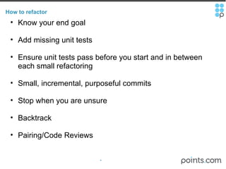 How to refactor Know your end goal Add missing unit tests Ensure unit tests pass before you start and in between each small refactoring Small, incremental, purposeful commits   Stop when you are unsure Backtrack  Pairing/Code Reviews 