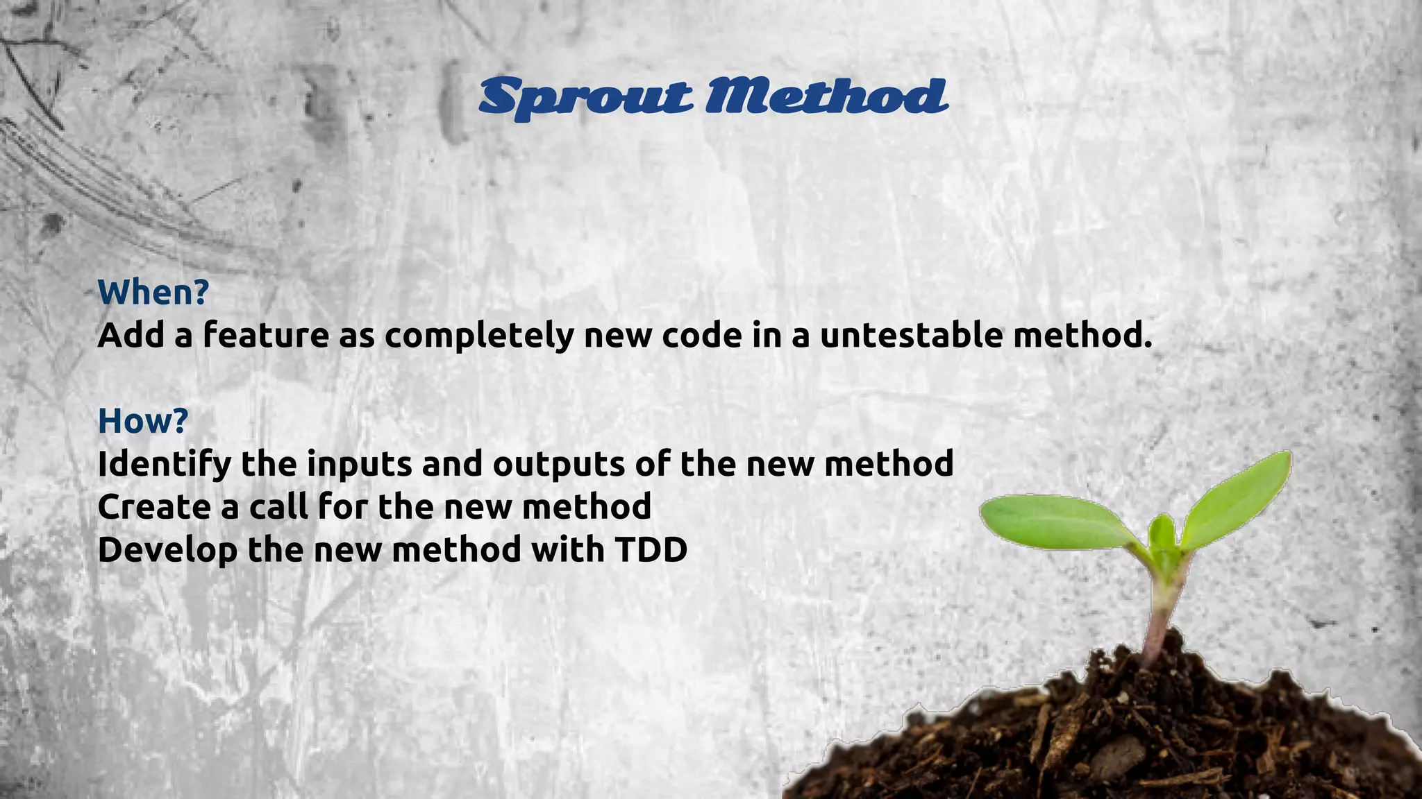 Sprout Method 
When? 
Add a feature as completely new code in a untestable method. 
How? 
Identify the inputs and outputs of the new method 
Create a call for the new method 
Develop the new method with TDD 
 