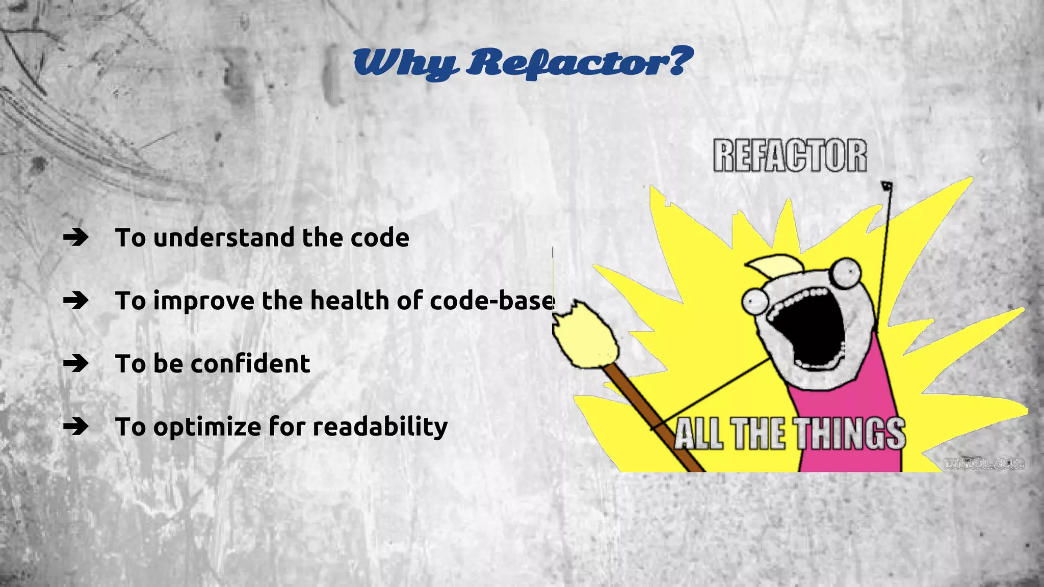 Why Refactor? 
➔ To understand the code 
➔ To improve the health of code-base 
➔ To be confident 
➔ To optimize for readability 
 