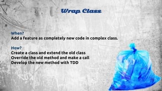 Wrap Class 
When? 
Add a feature as completely new code in complex class. 
How? 
Create a class and extend the old class 
Override the old method and make a call 
Develop the new method with TDD 
 
