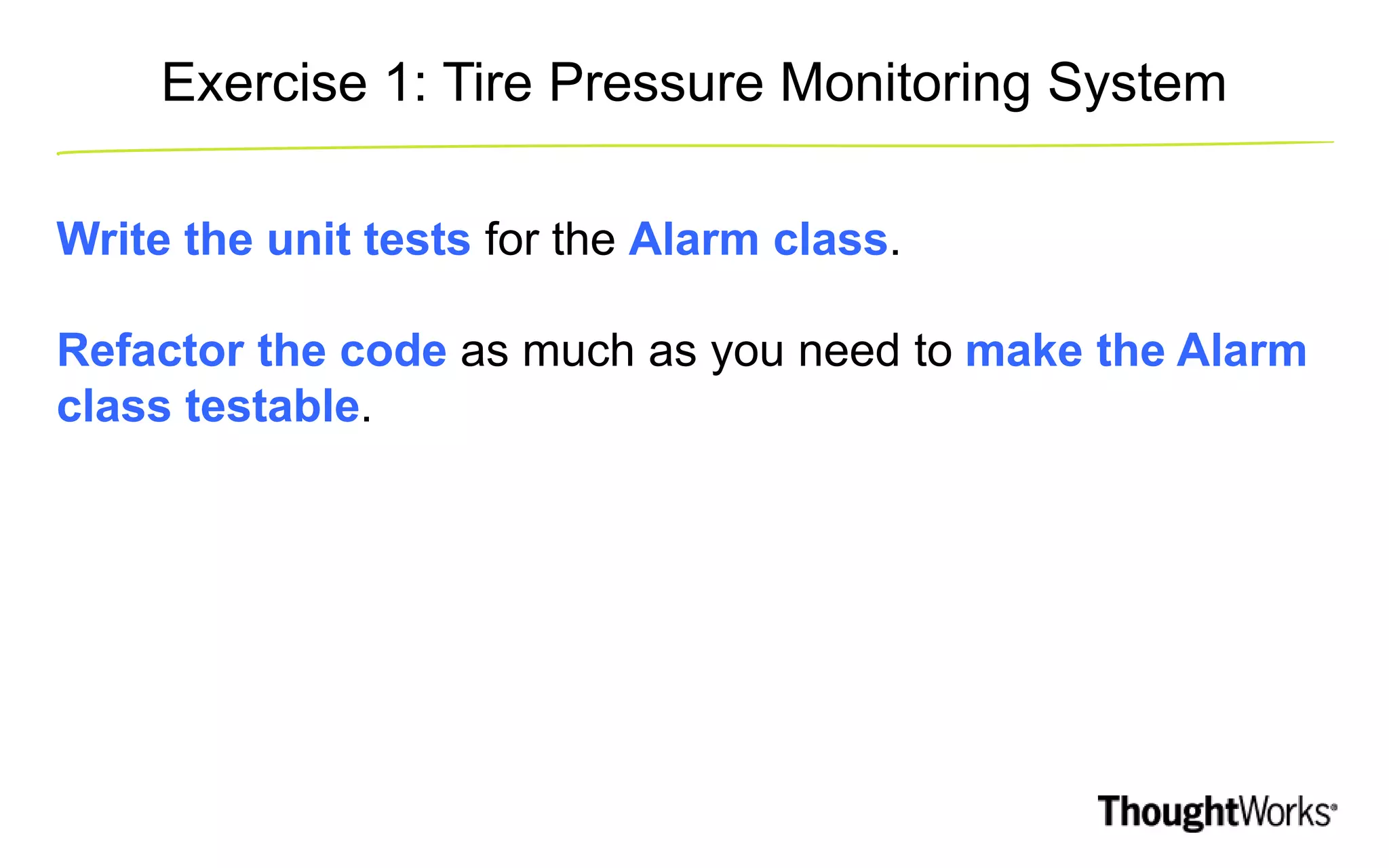 Exercise 1: Tire Pressure Monitoring System Write the unit tests for the Alarm class. Refactor the code as much as you need to make the Alarm class testable. 