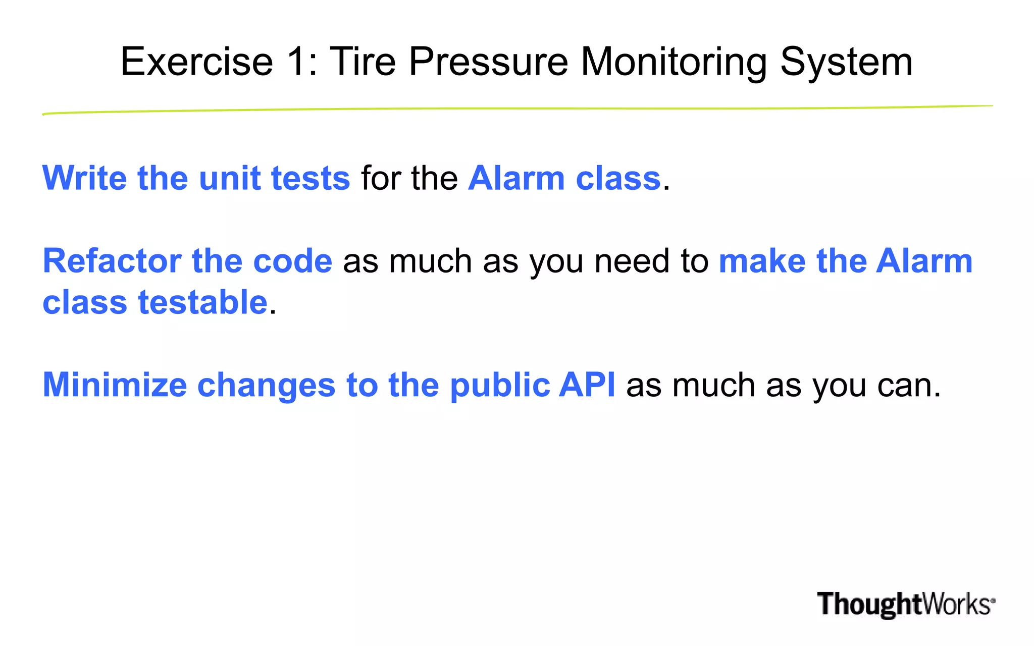 Exercise 1: Tire Pressure Monitoring System Write the unit tests for the Alarm class. Refactor the code as much as you need to make the Alarm class testable. Minimize changes to the public API as much as you can. 