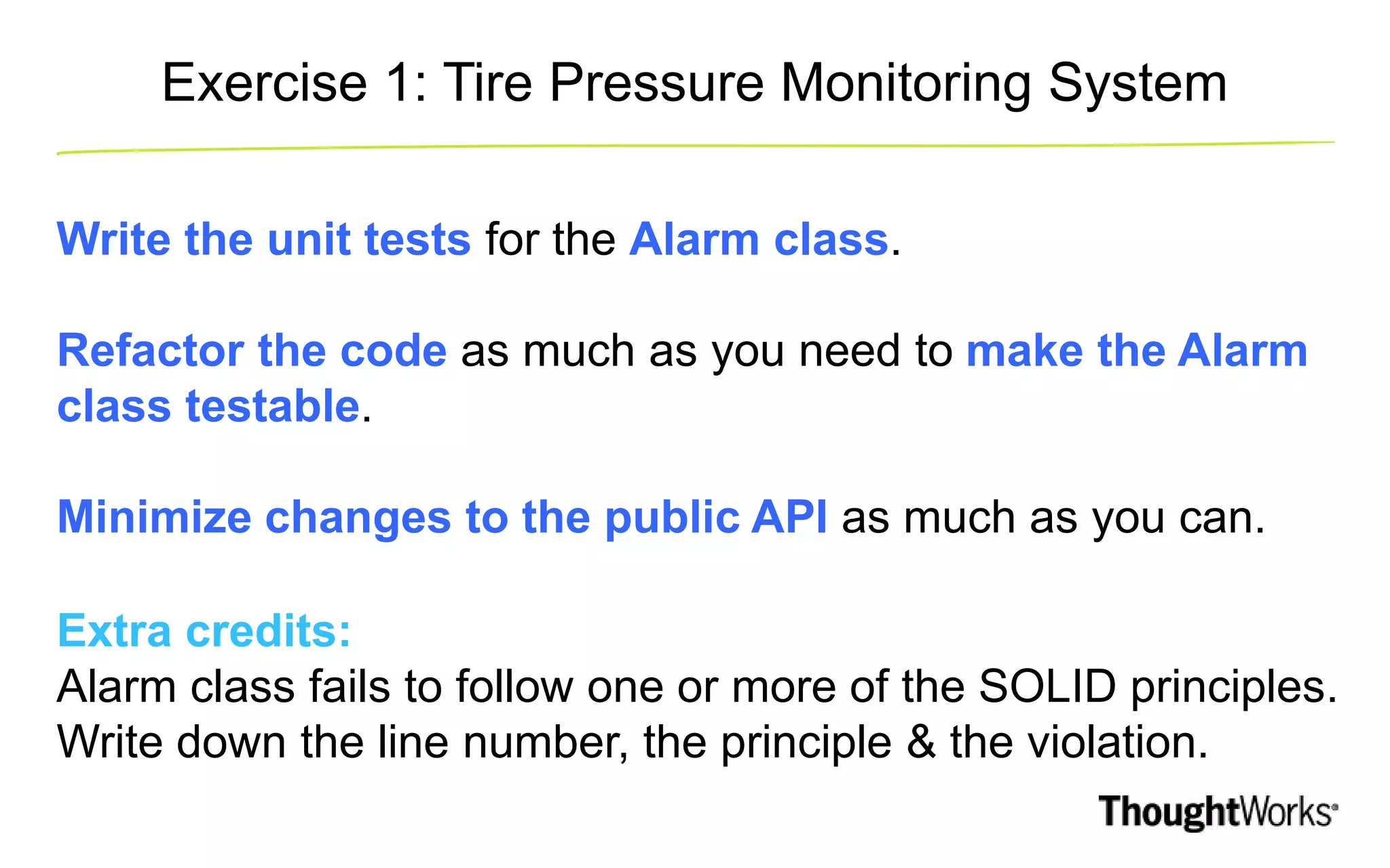Exercise 1: Tire Pressure Monitoring System Write the unit tests for the Alarm class. Refactor the code as much as you need to make the Alarm class testable. Minimize changes to the public API as much as you can. Extra credits: Alarm class fails to follow one or more of the SOLID principles. Write down the line number, the principle & the violation. 
