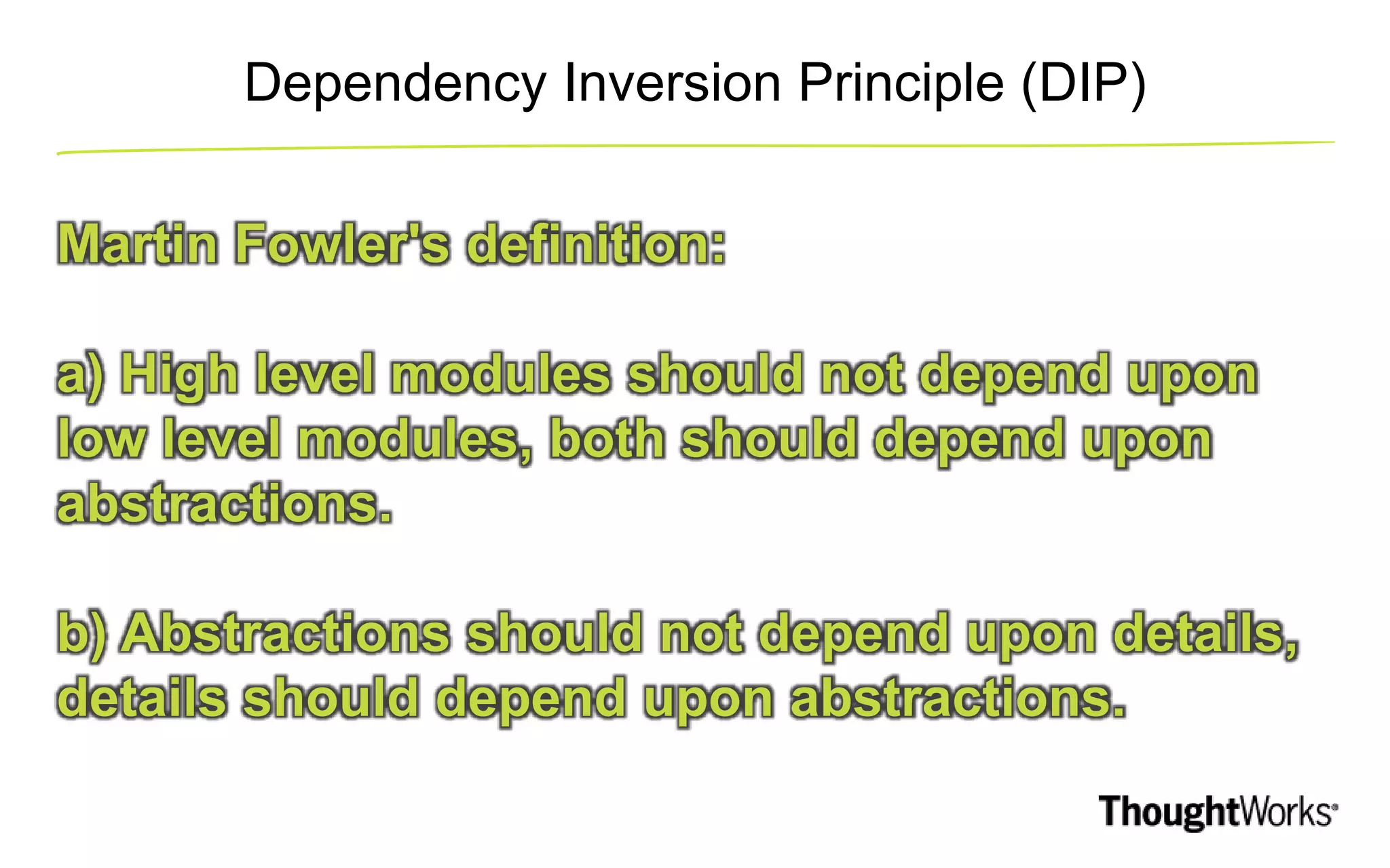 Dependency Inversion Principle (DIP) Martin Fowler's definition: a) High level modules should not depend upon low level modules, both should depend upon abstractions. b) Abstractions should not depend upon details, details should depend upon abstractions. 