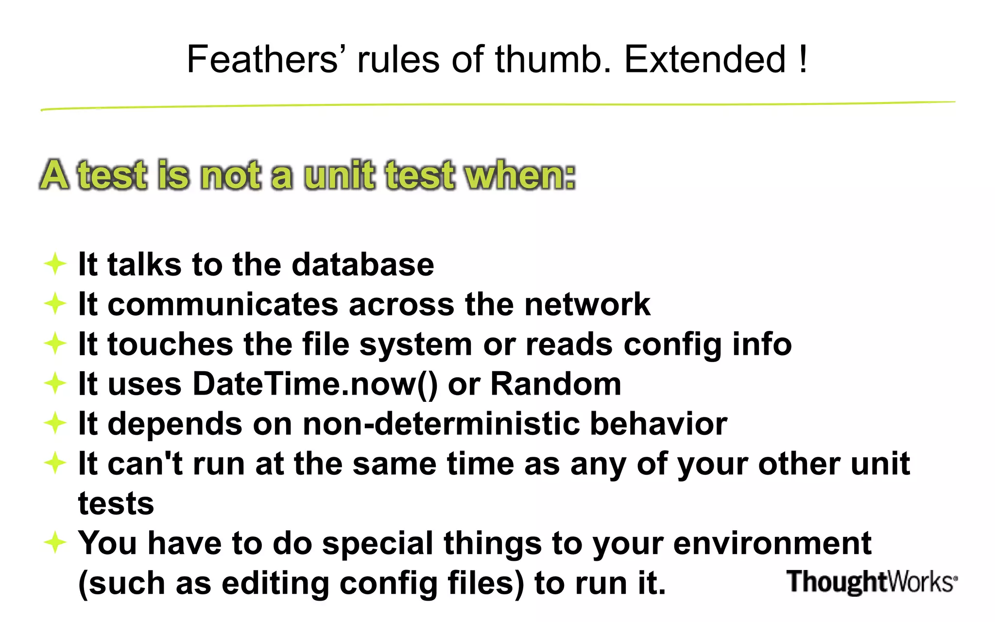 Feathers’ rules of thumb. Extended ! A test is not a unit test when:  It talks to the database  It communicates across the network  It touches the file system or reads config info  It uses DateTime.now() or Random  It depends on non-deterministic behavior  It can't run at the same time as any of your other unit tests  You have to do special things to your environment (such as editing config files) to run it. 