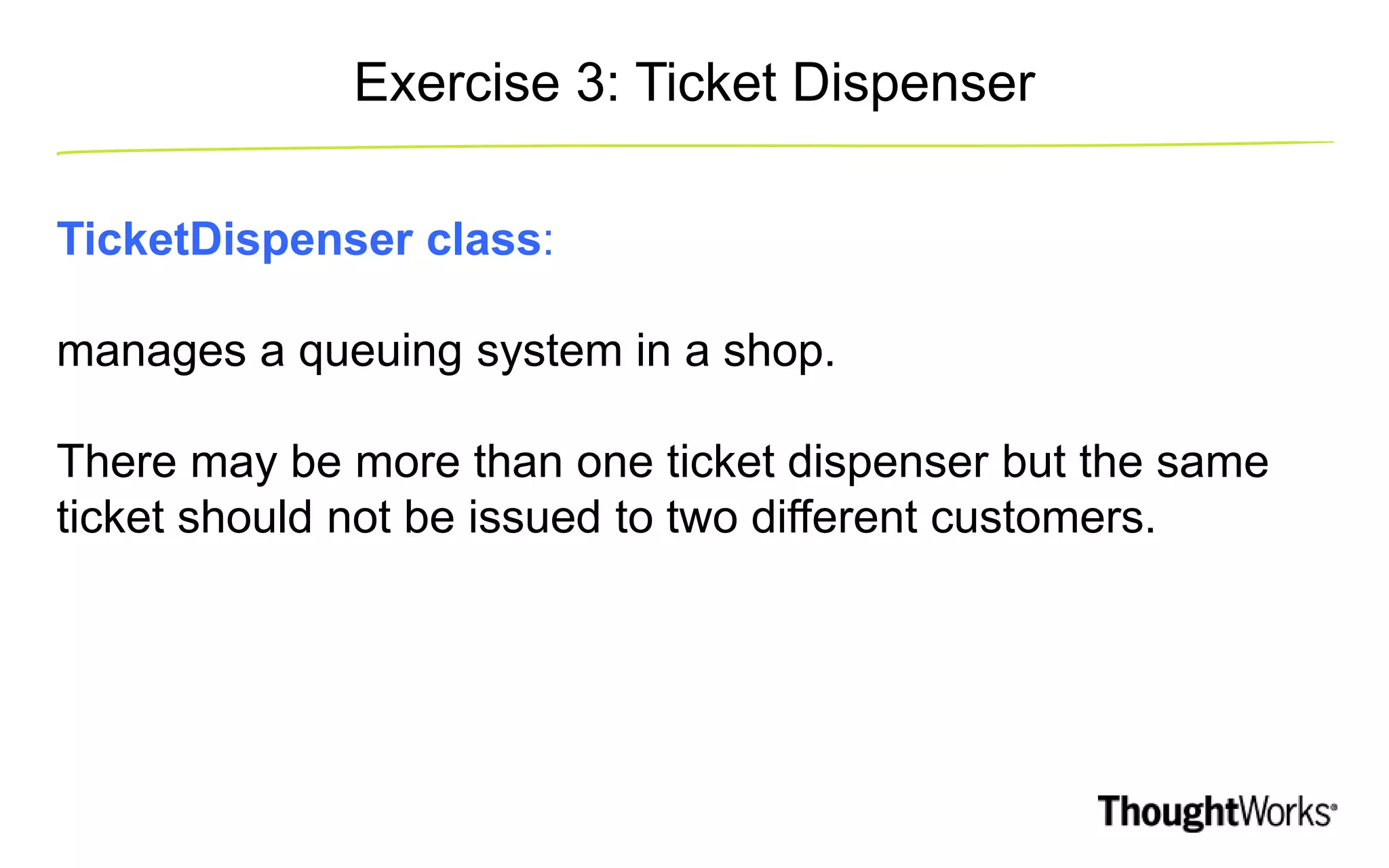 Exercise 3: Ticket Dispenser TicketDispenser class: manages a queuing system in a shop. There may be more than one ticket dispenser but the same ticket should not be issued to two different customers. 